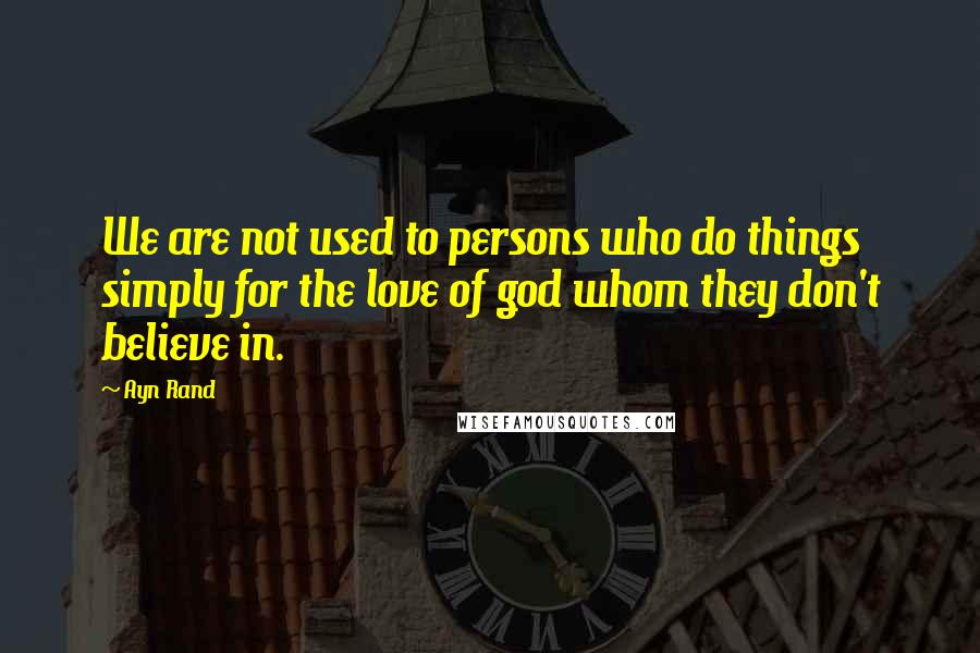 Ayn Rand Quotes: We are not used to persons who do things simply for the love of god whom they don't believe in.