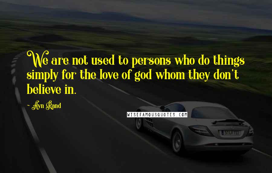 Ayn Rand Quotes: We are not used to persons who do things simply for the love of god whom they don't believe in.