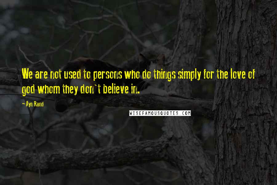 Ayn Rand Quotes: We are not used to persons who do things simply for the love of god whom they don't believe in.