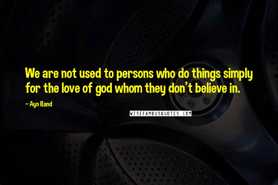 Ayn Rand Quotes: We are not used to persons who do things simply for the love of god whom they don't believe in.