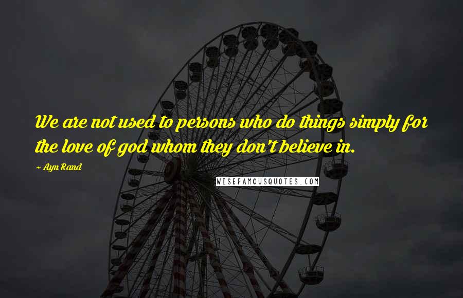 Ayn Rand Quotes: We are not used to persons who do things simply for the love of god whom they don't believe in.