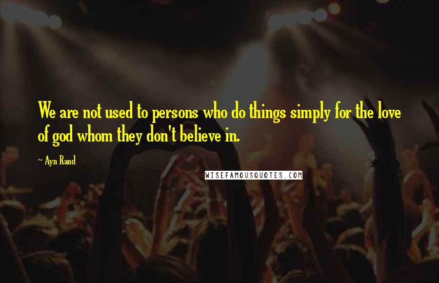 Ayn Rand Quotes: We are not used to persons who do things simply for the love of god whom they don't believe in.