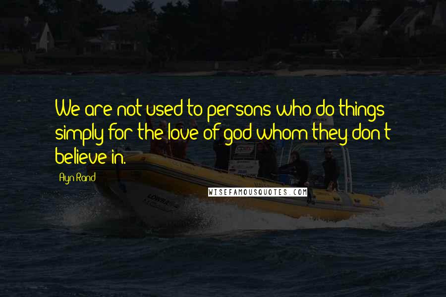 Ayn Rand Quotes: We are not used to persons who do things simply for the love of god whom they don't believe in.