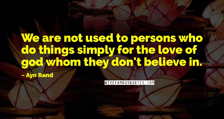 Ayn Rand Quotes: We are not used to persons who do things simply for the love of god whom they don't believe in.