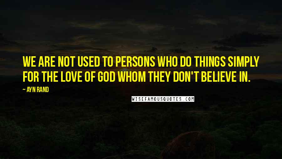 Ayn Rand Quotes: We are not used to persons who do things simply for the love of god whom they don't believe in.