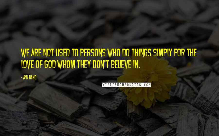 Ayn Rand Quotes: We are not used to persons who do things simply for the love of god whom they don't believe in.