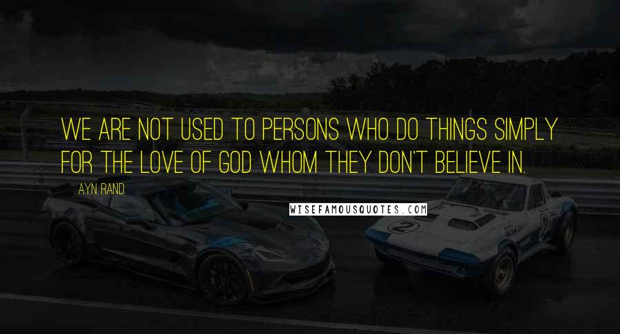 Ayn Rand Quotes: We are not used to persons who do things simply for the love of god whom they don't believe in.