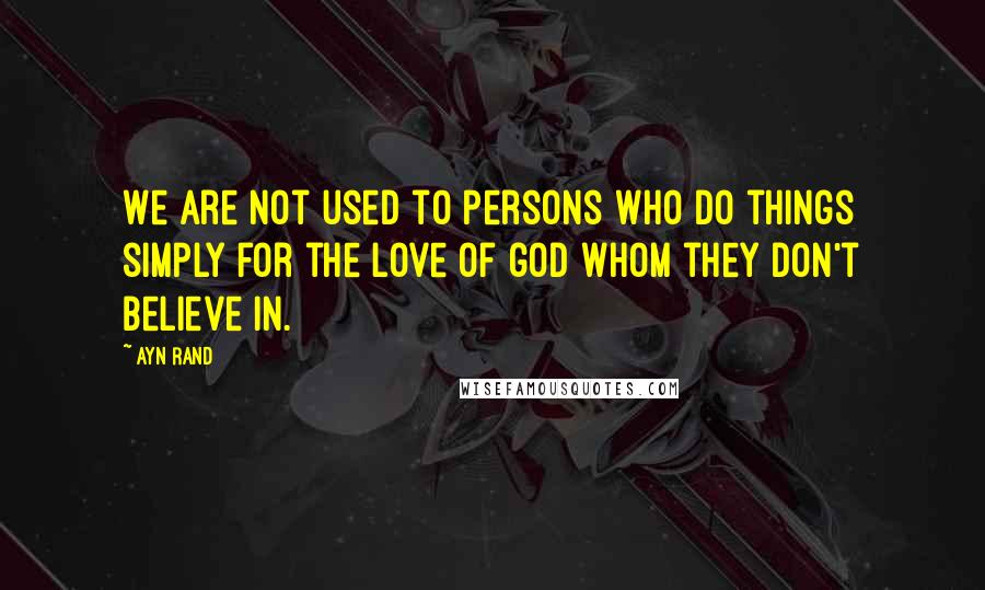 Ayn Rand Quotes: We are not used to persons who do things simply for the love of god whom they don't believe in.