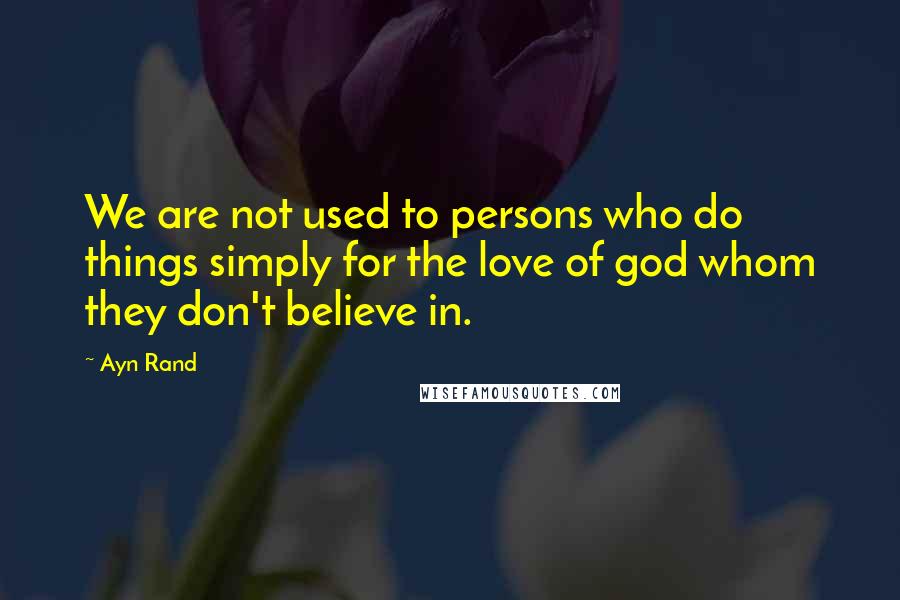 Ayn Rand Quotes: We are not used to persons who do things simply for the love of god whom they don't believe in.