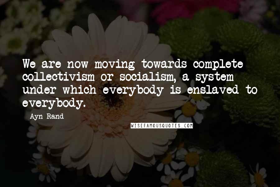 Ayn Rand Quotes: We are now moving towards complete collectivism or socialism, a system under which everybody is enslaved to everybody.