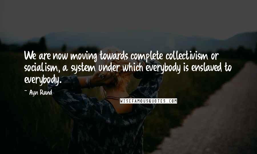 Ayn Rand Quotes: We are now moving towards complete collectivism or socialism, a system under which everybody is enslaved to everybody.