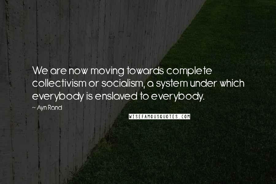 Ayn Rand Quotes: We are now moving towards complete collectivism or socialism, a system under which everybody is enslaved to everybody.