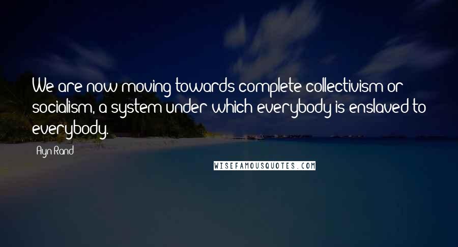 Ayn Rand Quotes: We are now moving towards complete collectivism or socialism, a system under which everybody is enslaved to everybody.