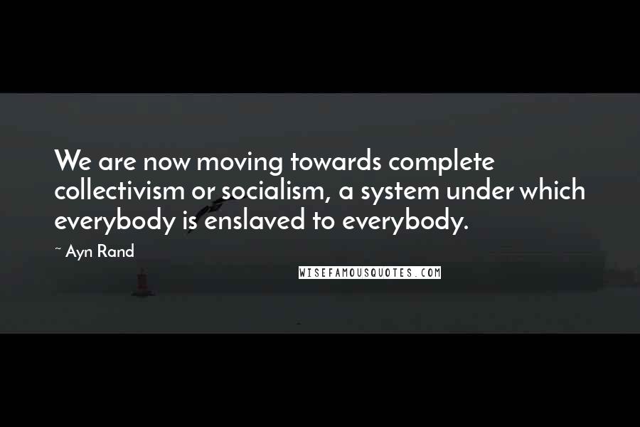 Ayn Rand Quotes: We are now moving towards complete collectivism or socialism, a system under which everybody is enslaved to everybody.