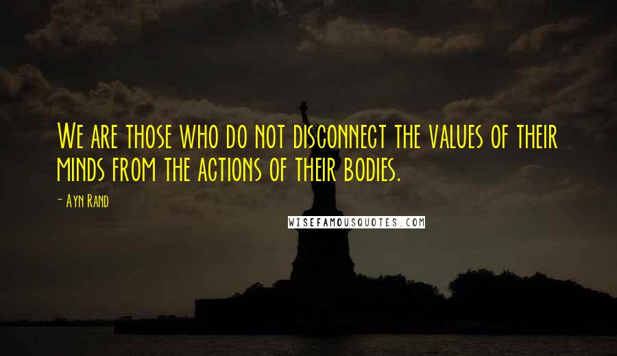 Ayn Rand Quotes: We are those who do not disconnect the values of their minds from the actions of their bodies.
