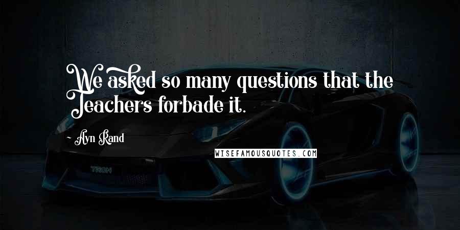 Ayn Rand Quotes: We asked so many questions that the Teachers forbade it.