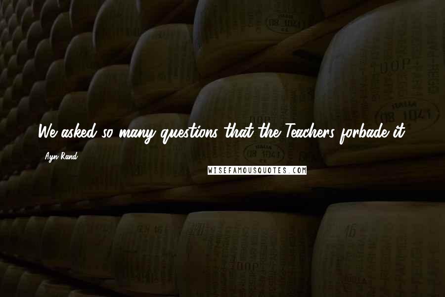 Ayn Rand Quotes: We asked so many questions that the Teachers forbade it.