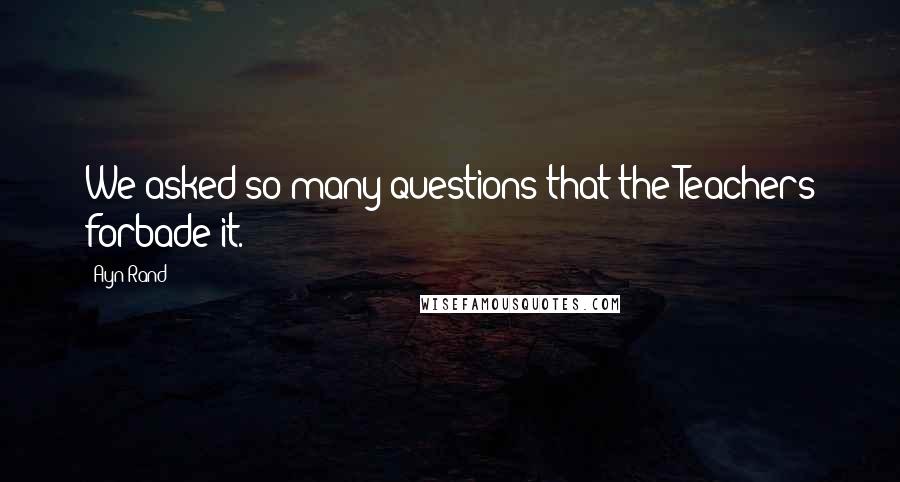 Ayn Rand Quotes: We asked so many questions that the Teachers forbade it.