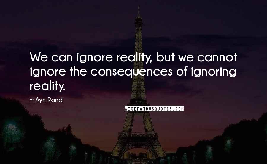 Ayn Rand Quotes: We can ignore reality, but we cannot ignore the consequences of ignoring reality.