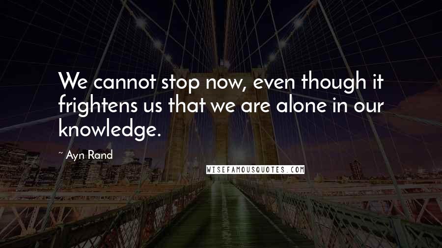 Ayn Rand Quotes: We cannot stop now, even though it frightens us that we are alone in our knowledge.