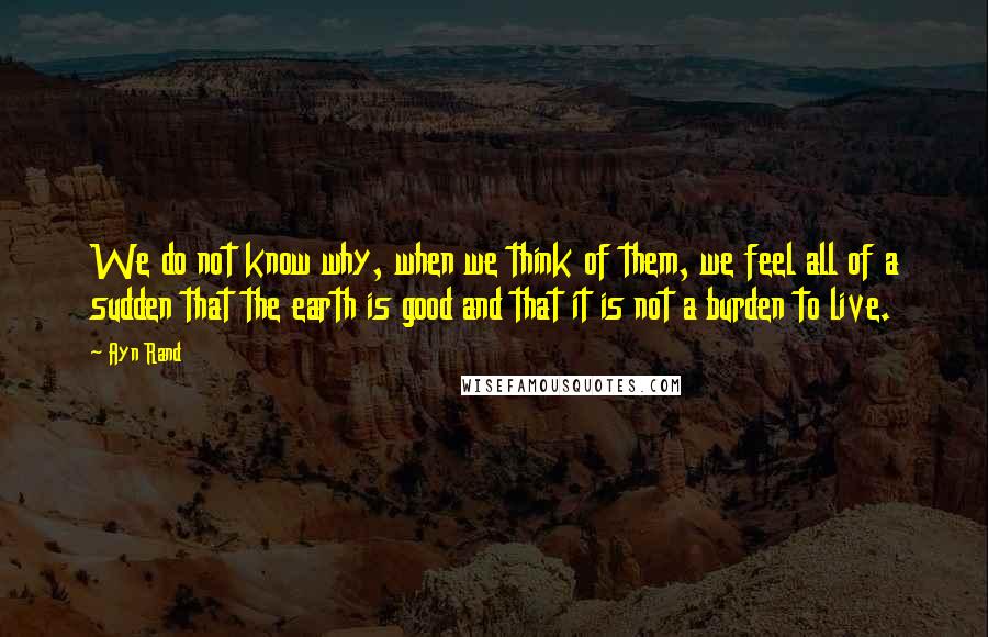 Ayn Rand Quotes: We do not know why, when we think of them, we feel all of a sudden that the earth is good and that it is not a burden to live.