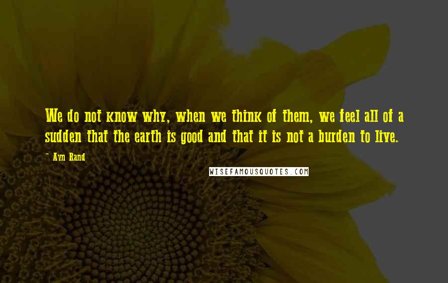 Ayn Rand Quotes: We do not know why, when we think of them, we feel all of a sudden that the earth is good and that it is not a burden to live.