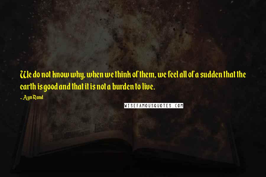 Ayn Rand Quotes: We do not know why, when we think of them, we feel all of a sudden that the earth is good and that it is not a burden to live.