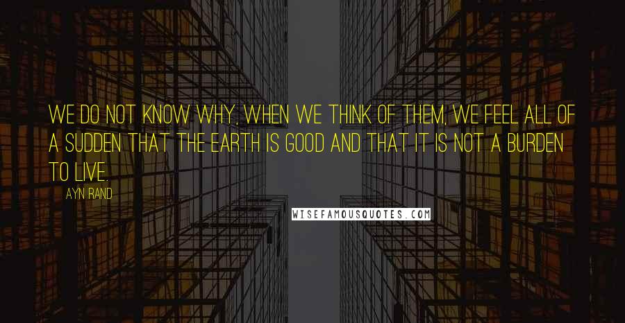 Ayn Rand Quotes: We do not know why, when we think of them, we feel all of a sudden that the earth is good and that it is not a burden to live.