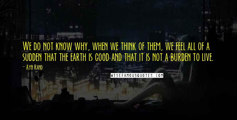 Ayn Rand Quotes: We do not know why, when we think of them, we feel all of a sudden that the earth is good and that it is not a burden to live.