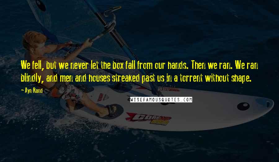 Ayn Rand Quotes: We fell, but we never let the box fall from our hands. Then we ran. We ran blindly, and men and houses streaked past us in a torrent without shape.