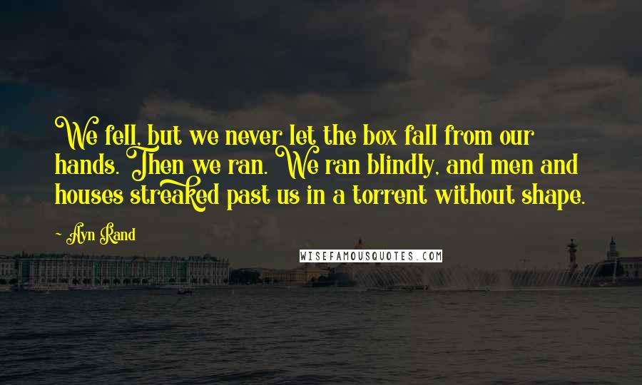 Ayn Rand Quotes: We fell, but we never let the box fall from our hands. Then we ran. We ran blindly, and men and houses streaked past us in a torrent without shape.