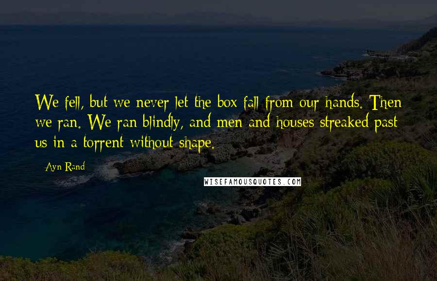Ayn Rand Quotes: We fell, but we never let the box fall from our hands. Then we ran. We ran blindly, and men and houses streaked past us in a torrent without shape.