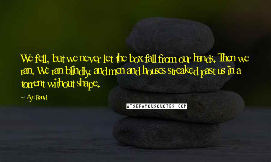 Ayn Rand Quotes: We fell, but we never let the box fall from our hands. Then we ran. We ran blindly, and men and houses streaked past us in a torrent without shape.