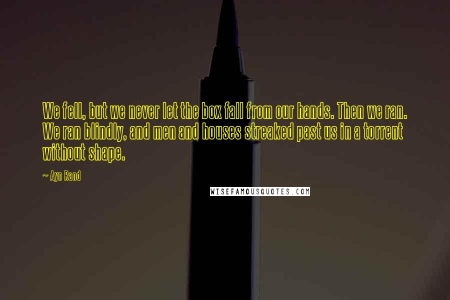 Ayn Rand Quotes: We fell, but we never let the box fall from our hands. Then we ran. We ran blindly, and men and houses streaked past us in a torrent without shape.