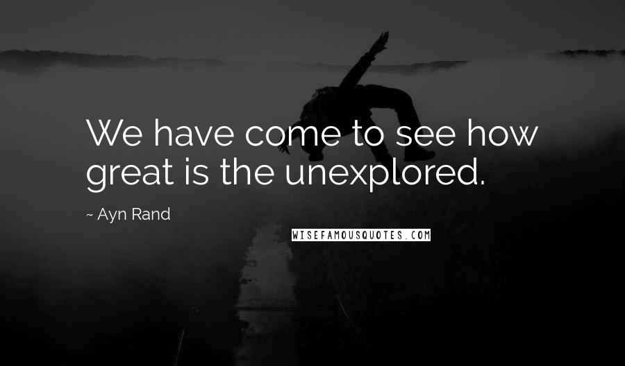 Ayn Rand Quotes: We have come to see how great is the unexplored.