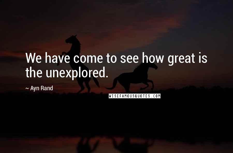 Ayn Rand Quotes: We have come to see how great is the unexplored.