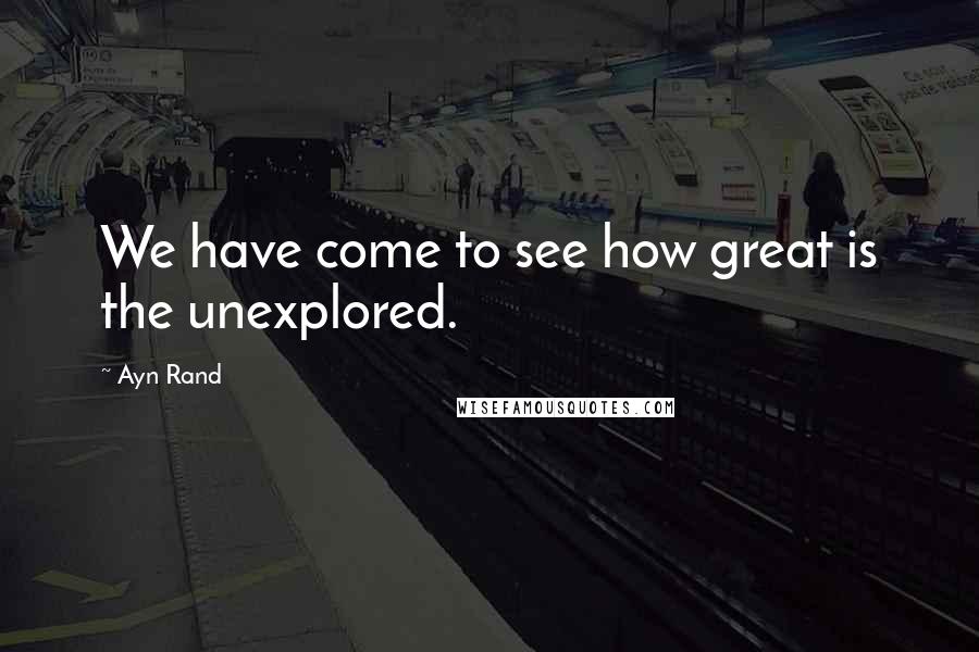 Ayn Rand Quotes: We have come to see how great is the unexplored.
