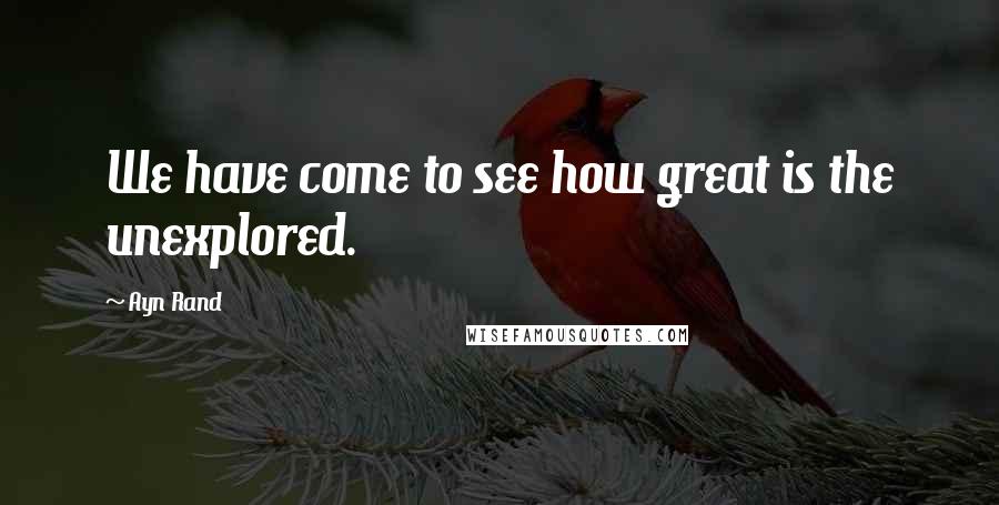 Ayn Rand Quotes: We have come to see how great is the unexplored.