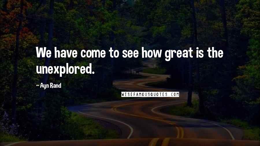 Ayn Rand Quotes: We have come to see how great is the unexplored.