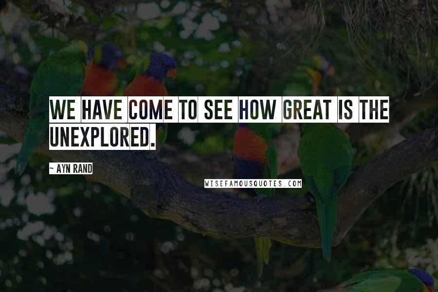Ayn Rand Quotes: We have come to see how great is the unexplored.
