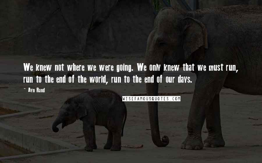 Ayn Rand Quotes: We knew not where we were going. We only knew that we must run, run to the end of the world, run to the end of our days.