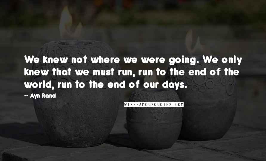 Ayn Rand Quotes: We knew not where we were going. We only knew that we must run, run to the end of the world, run to the end of our days.