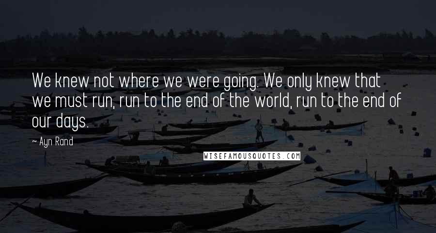 Ayn Rand Quotes: We knew not where we were going. We only knew that we must run, run to the end of the world, run to the end of our days.