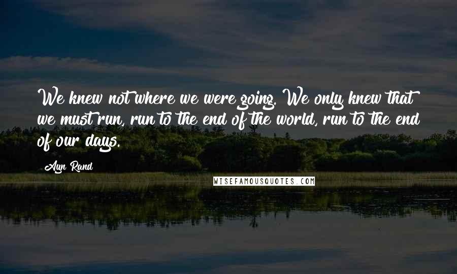 Ayn Rand Quotes: We knew not where we were going. We only knew that we must run, run to the end of the world, run to the end of our days.