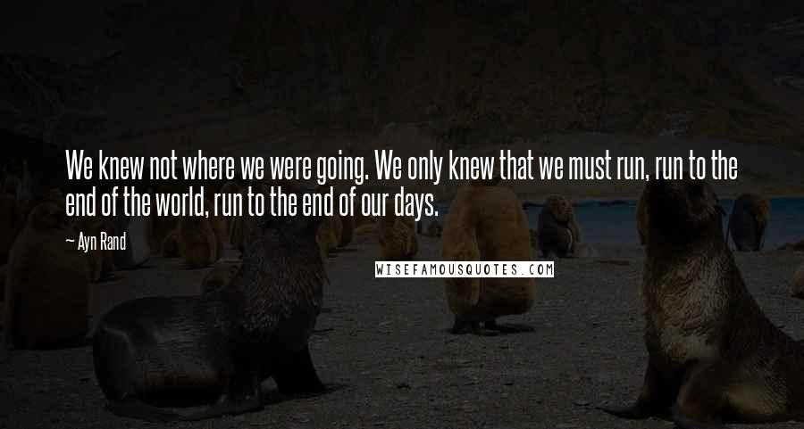 Ayn Rand Quotes: We knew not where we were going. We only knew that we must run, run to the end of the world, run to the end of our days.