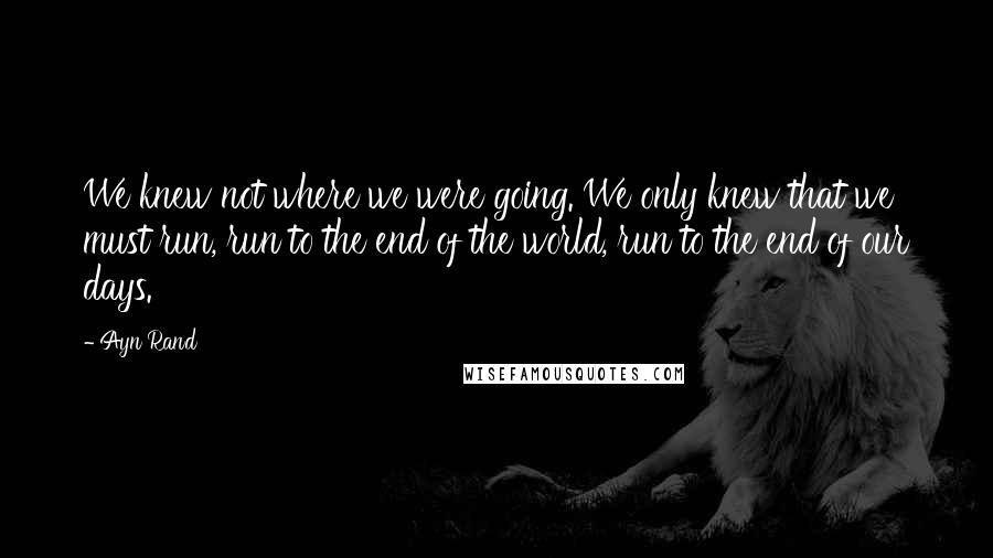 Ayn Rand Quotes: We knew not where we were going. We only knew that we must run, run to the end of the world, run to the end of our days.