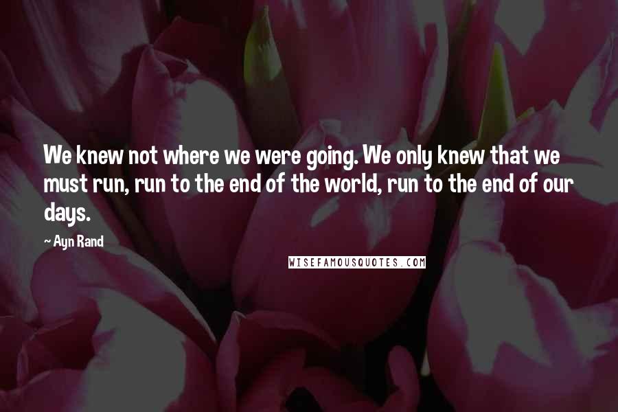 Ayn Rand Quotes: We knew not where we were going. We only knew that we must run, run to the end of the world, run to the end of our days.