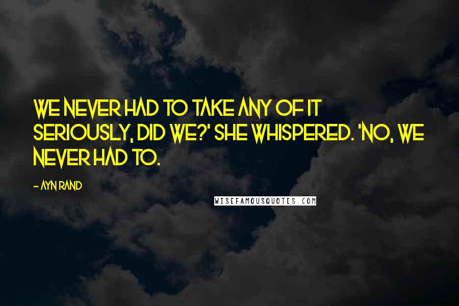 Ayn Rand Quotes: We never had to take any of it seriously, did we?' she whispered. 'No, we never had to.