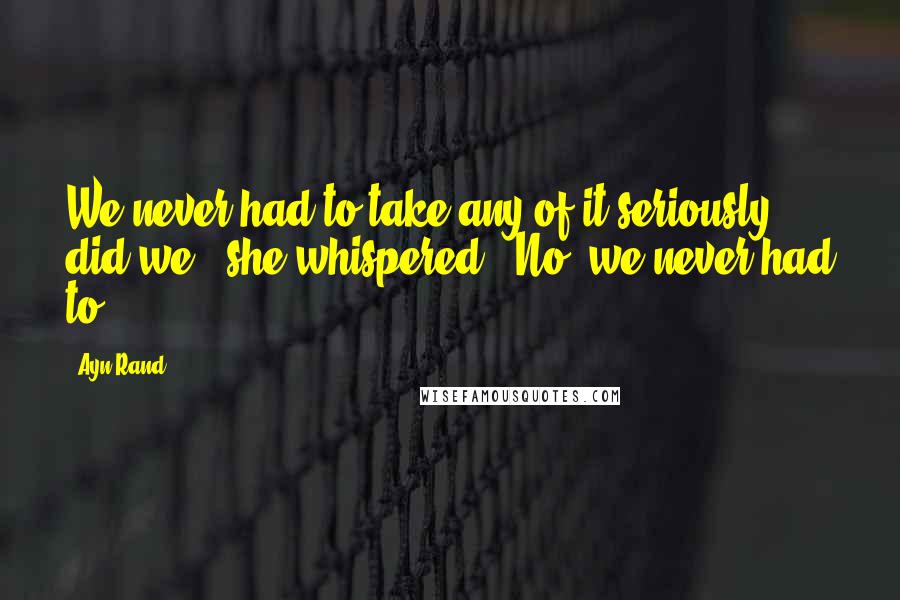 Ayn Rand Quotes: We never had to take any of it seriously, did we?' she whispered. 'No, we never had to.