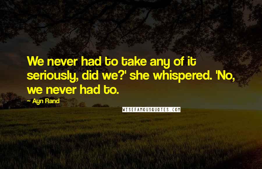 Ayn Rand Quotes: We never had to take any of it seriously, did we?' she whispered. 'No, we never had to.